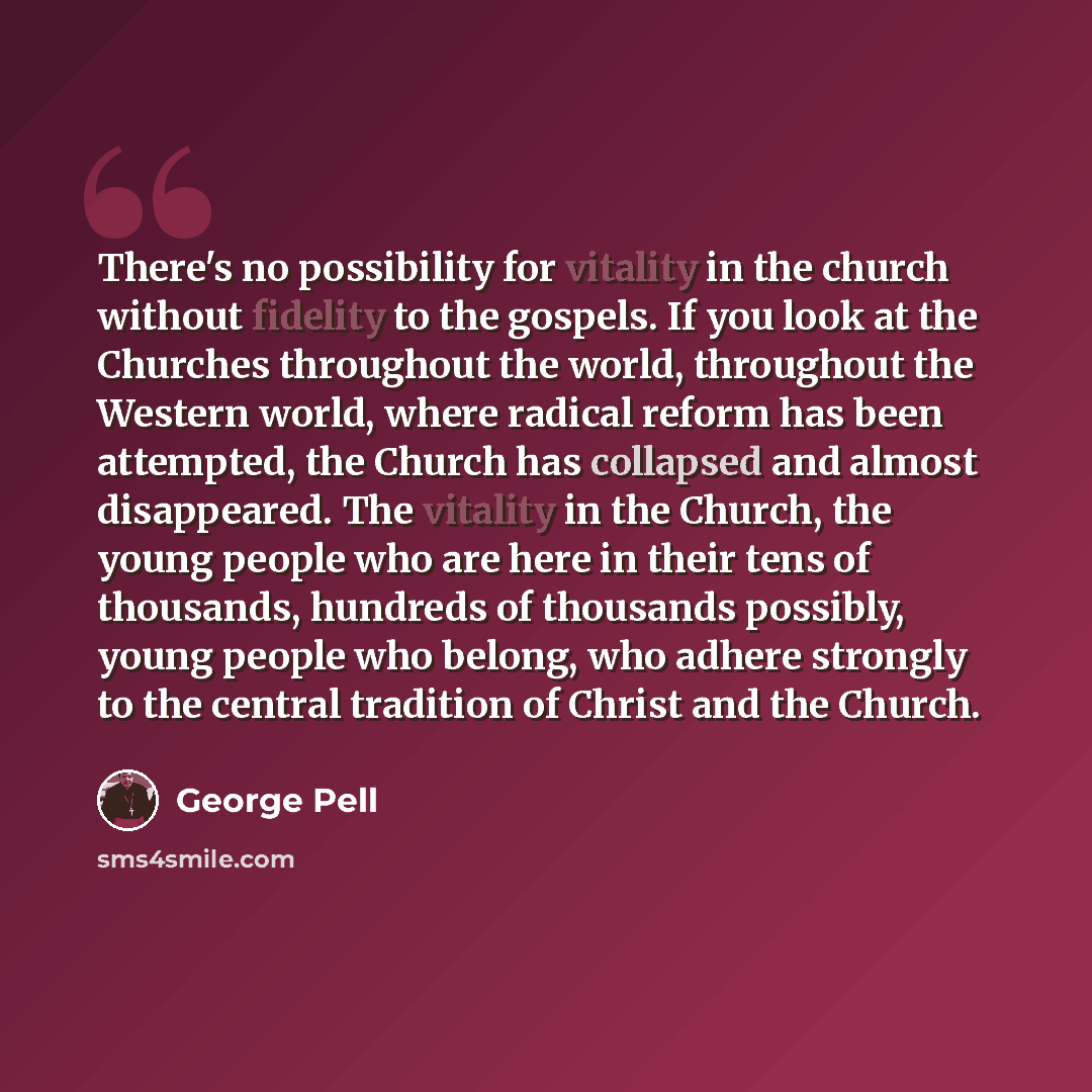 “There's no possibility for vitality in the church without fidelity to the gospels. If you look at the Churches throughout the world, throughout the Western world, where radical reform has been attempted, the Church has collapsed and almost disappeared. The vitality in the Church, the young people…” quote by George Pell