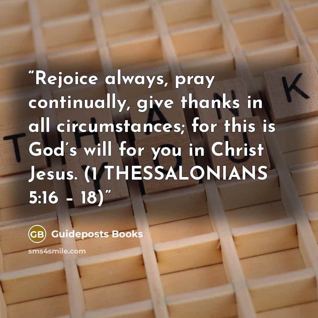 “Rejoice always, pray continually, give thanks in all circumstances; for this is God’s will for you in Christ Jesus. (1 THESSALONIANS 5:16 – 18)” quote by Guideposts Books