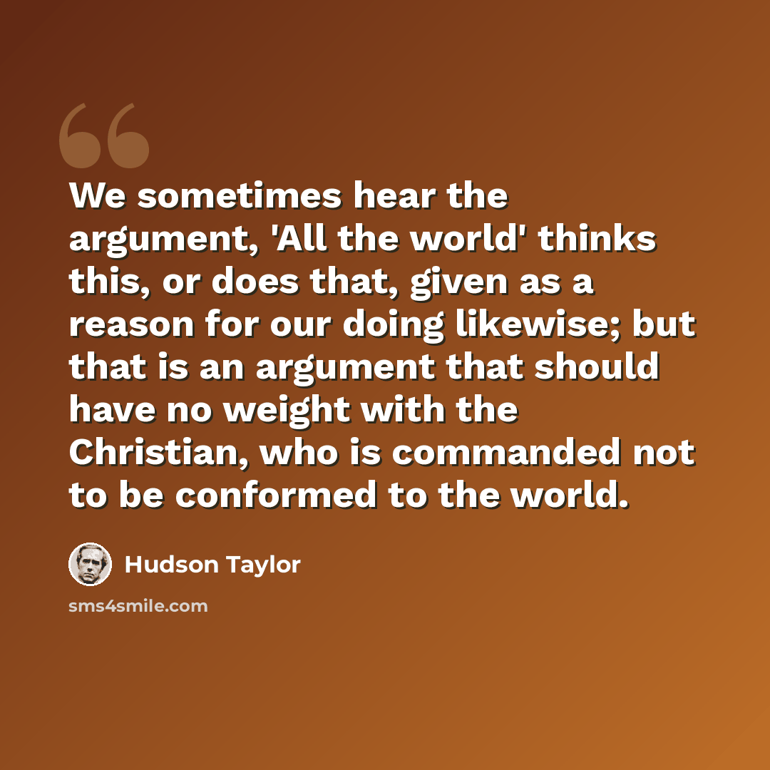 “We sometimes hear the argument, 'All the world' thinks this, or does that, given as a reason for our doing likewise; but that is an argument that should have no weight with the Christian, who is commanded not to be conformed to the world.” quote by Hudson Taylor