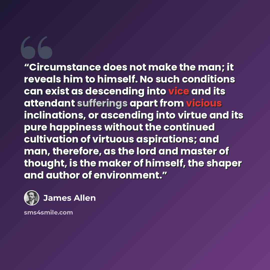“Circumstance does not make the man; it reveals him to himself. No such conditions can exist as descending into vice and its attendant sufferings apart from vicious inclinations, or ascending into virtue and its pure happiness without the continued cultivation of virtuous aspirations; and man…” quote by James Allen