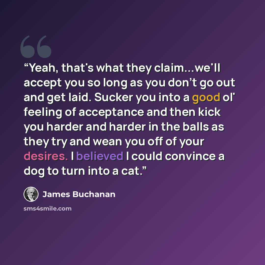 “Yeah, that's what they claim...we'll accept you so long as you don't go out and get laid. Sucker you into a good ol' feeling of acceptance and then kick you harder and harder in the balls as they try and wean you off of your desires. I believed I could convince a dog to turn into a cat.” quote by James Buchanan