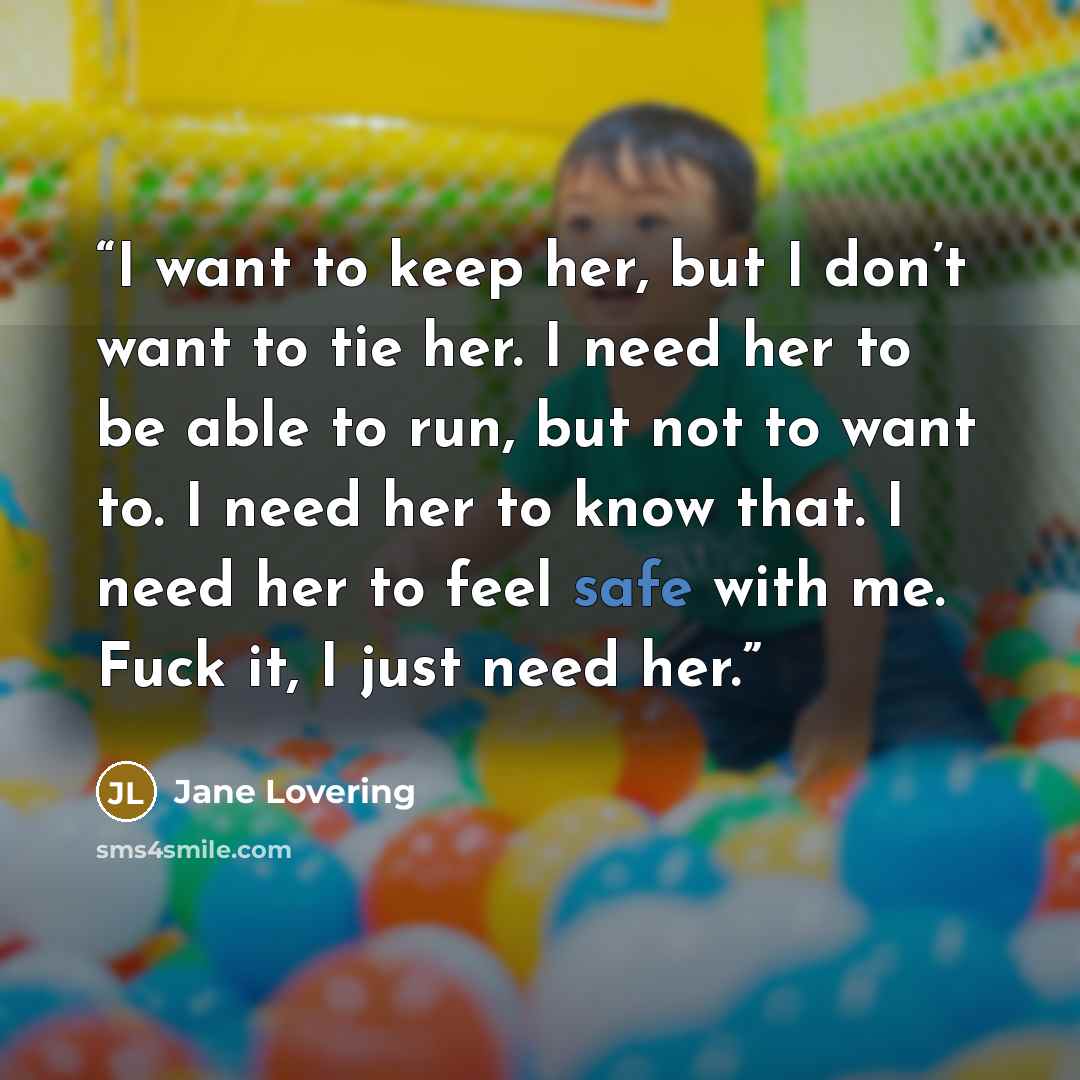 “I want to keep her, but I don’t want to tie her. I need her to be able to run, but not to want to. I need her to know that. I need her to feel safe with me. Fuck it, I just need her.” quote by Jane Lovering