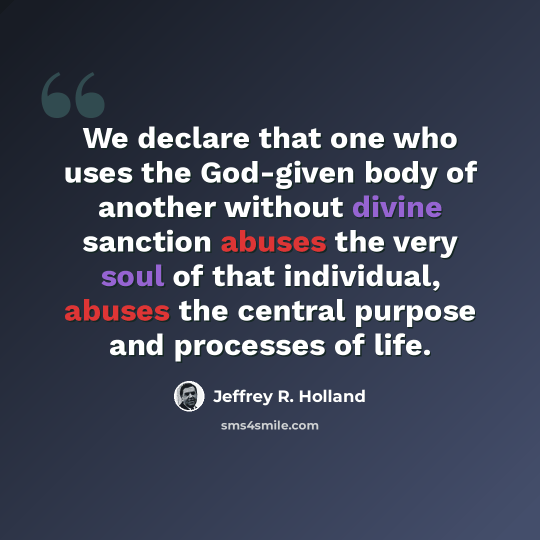 “We declare that one who uses the God-given body of another without divine sanction abuses the very soul of that individual, abuses the central purpose and processes of life.” quote by Jeffrey R. Holland