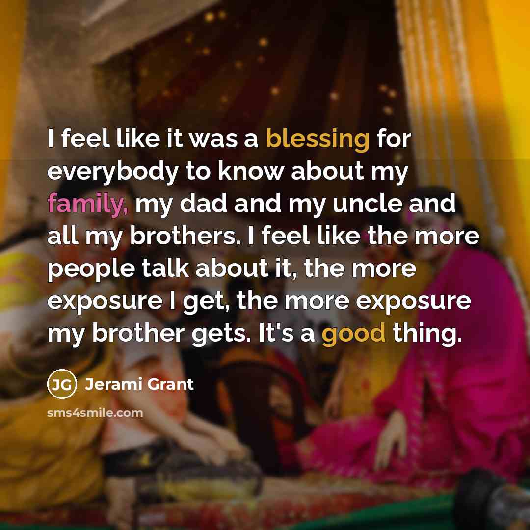 “I feel like it was a blessing for everybody to know about my family, my dad and my uncle and all my brothers. I feel like the more people talk about it, the more exposure I get, the more exposure my brother gets. It's a good thing.” quote by Jerami Grant