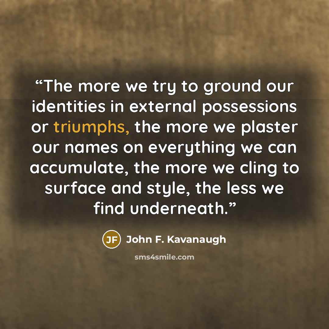 “The more we try to ground our identities in external possessions or triumphs, the more we plaster our names on everything we can accumulate, the more we cling to surface and style, the less we find underneath.” quote by John F. Kavanaugh