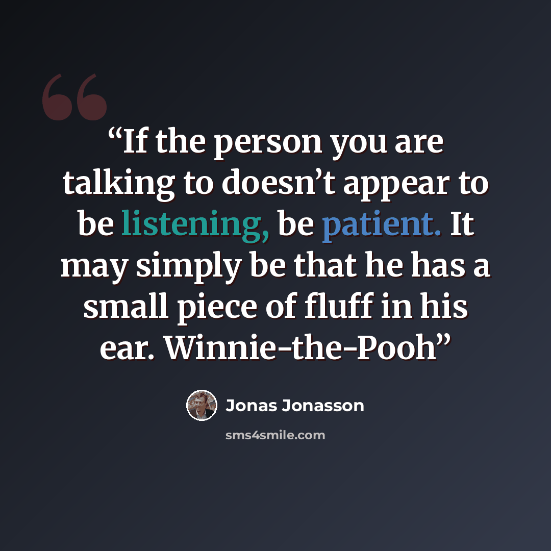 “If the person you are talking to doesn’t appear to be listening, be patient. It may simply be that he has a small piece of fluff in his ear. Winnie-the-Pooh” quote by Jonas Jonasson