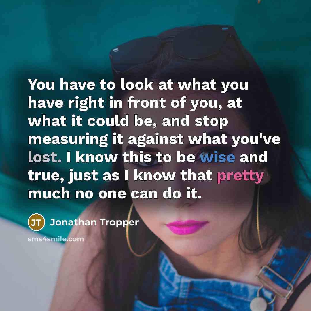“You have to look at what you have right in front of you, at what it could be, and stop measuring it against what you've lost. I know this to be wise and true, just as I know that pretty much no one can do it.” quote by Jonathan Tropper