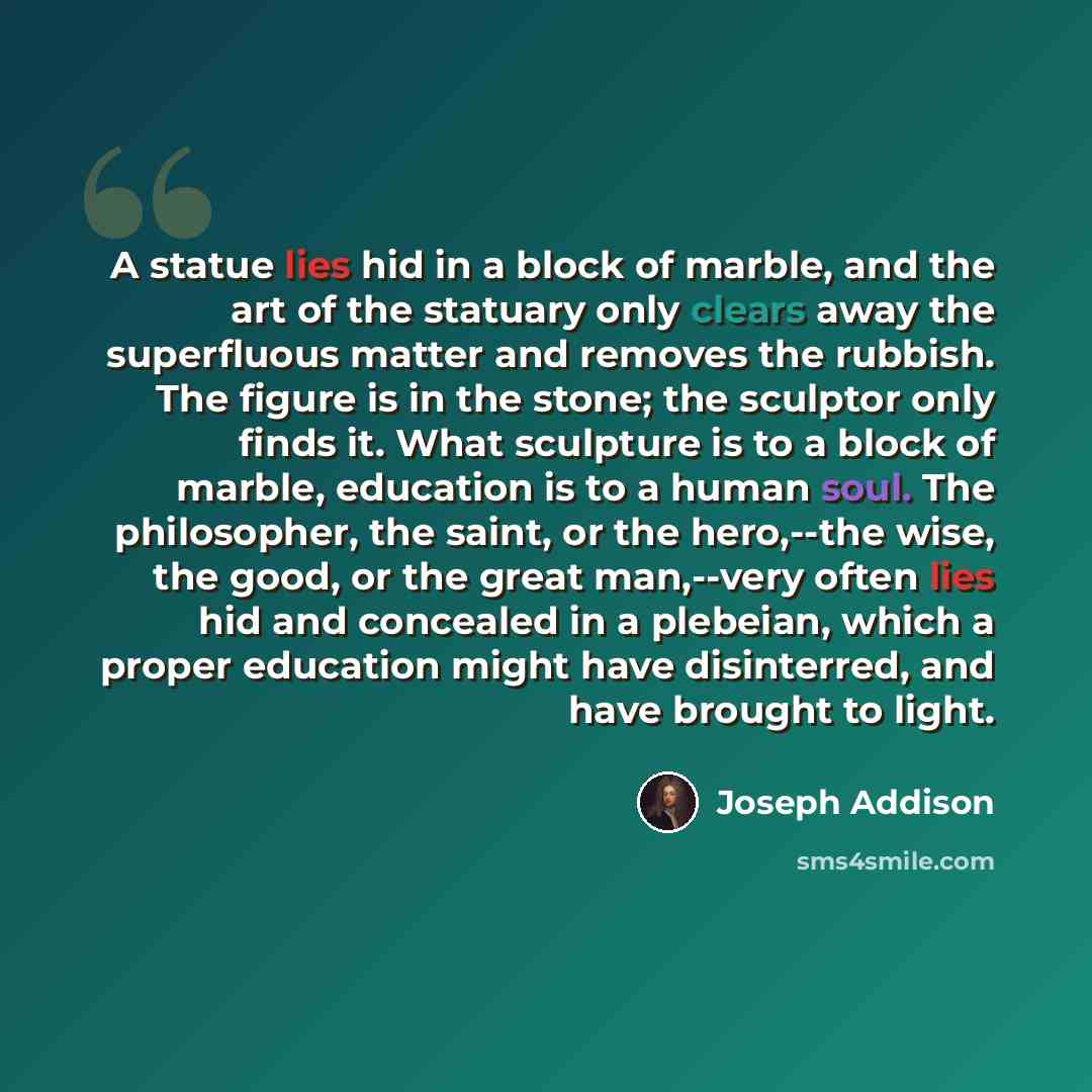 “A statue lies hid in a block of marble, and the art of the statuary only clears away the superfluous matter and removes the rubbish. The figure is in the stone; the sculptor only finds it. What sculpture is to a block of marble, education is to a human soul. The philosopher, the saint, or the…” quote by Joseph Addison
