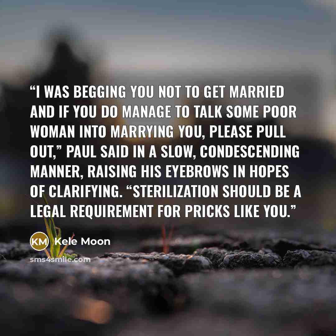 “I was begging you not to get married and if you do manage to talk some poor woman into marrying you, please pull out,” Paul said in a slow, condescending manner, raising his eyebrows in hopes of clarifying. “Sterilization should be a legal requirement for pricks like you.” quote by Kele Moon