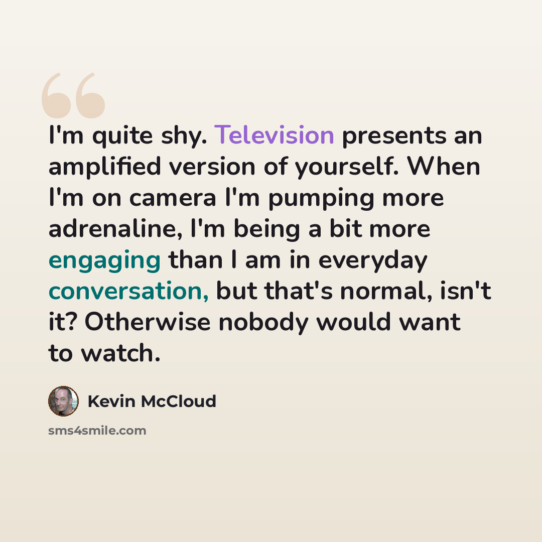 “I'm quite shy. Television presents an amplified version of yourself. When I'm on camera I'm pumping more adrenaline, I'm being a bit more engaging than I am in everyday conversation, but that's normal, isn't it? Otherwise nobody would want to watch.” quote by Kevin McCloud