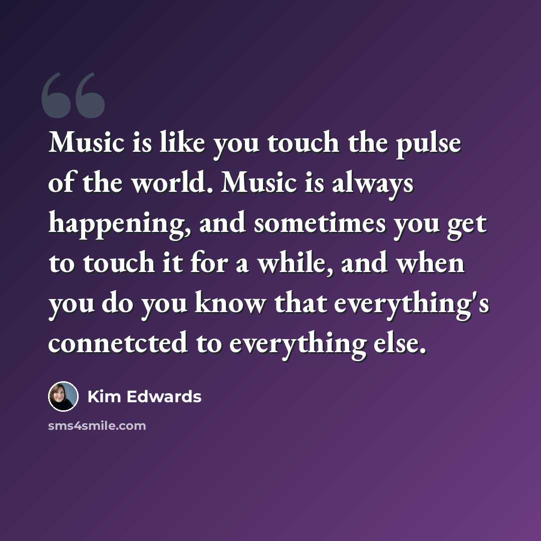 “Music is like you touch the pulse of the world. Music is always happening, and sometimes you get to touch it for a while, and when you do you know that everything's connetcted to everything else.” quote by Kim Edwards