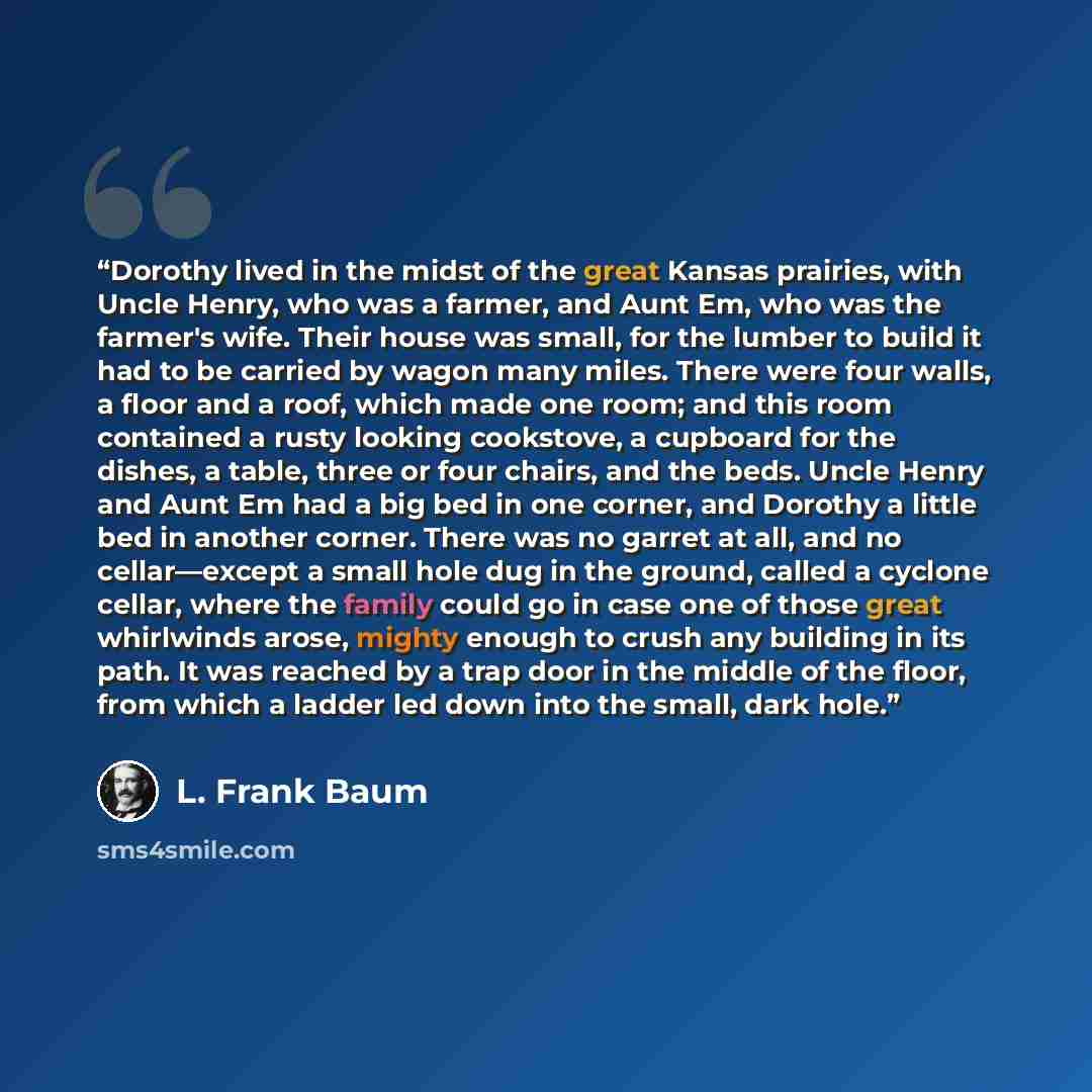 “Dorothy lived in the midst of the great Kansas prairies, with Uncle Henry, who was a farmer, and Aunt Em, who was the farmer's wife. Their house was small, for the lumber to build it had to be carried by wagon many miles. There were four walls, a floor and a roof, which made one room; and this…” quote by L. Frank Baum