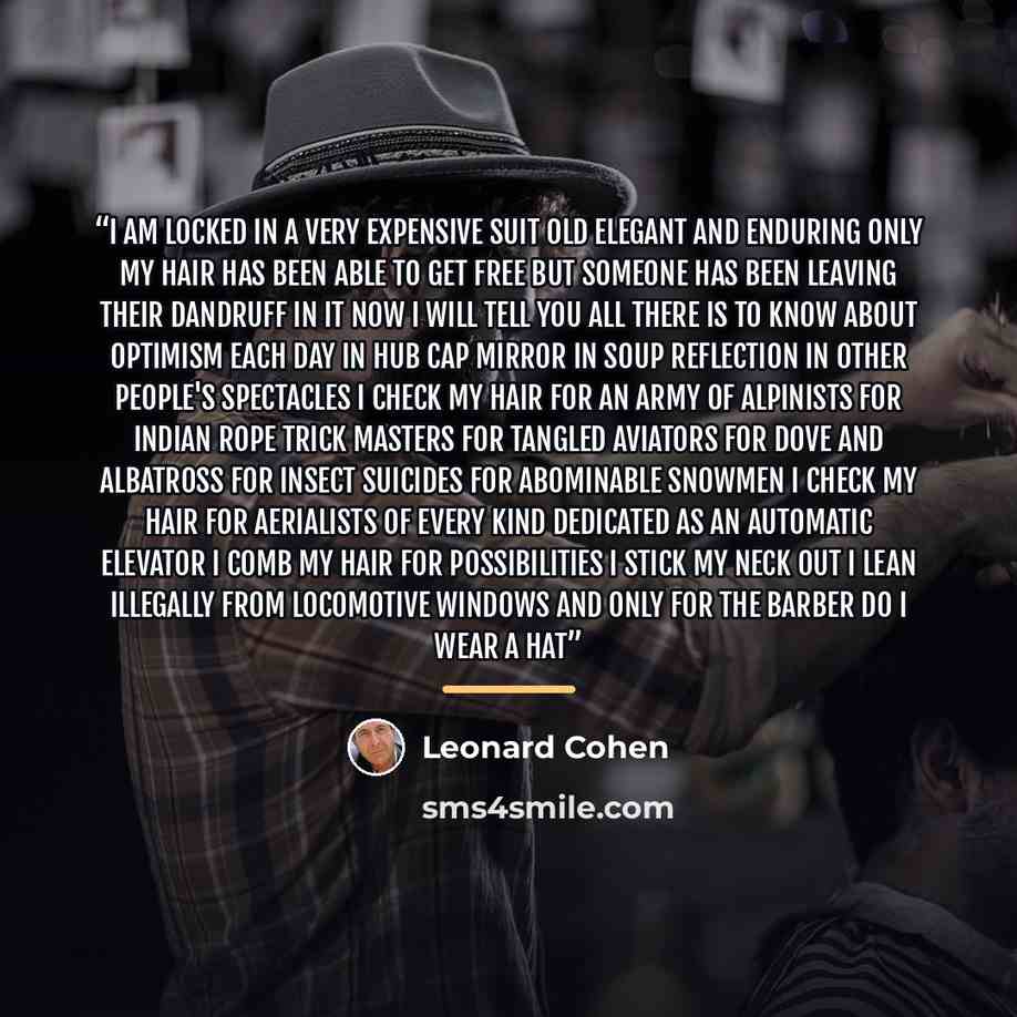 “I am locked in a very expensive suit old elegant and enduring Only my hair has been able to get free but someone has been leaving their dandruff in it Now I will tell you all there is to know about optimism Each day in hub cap mirror in soup reflection in other people's spectacles I check my hair…” quote by Leonard Cohen