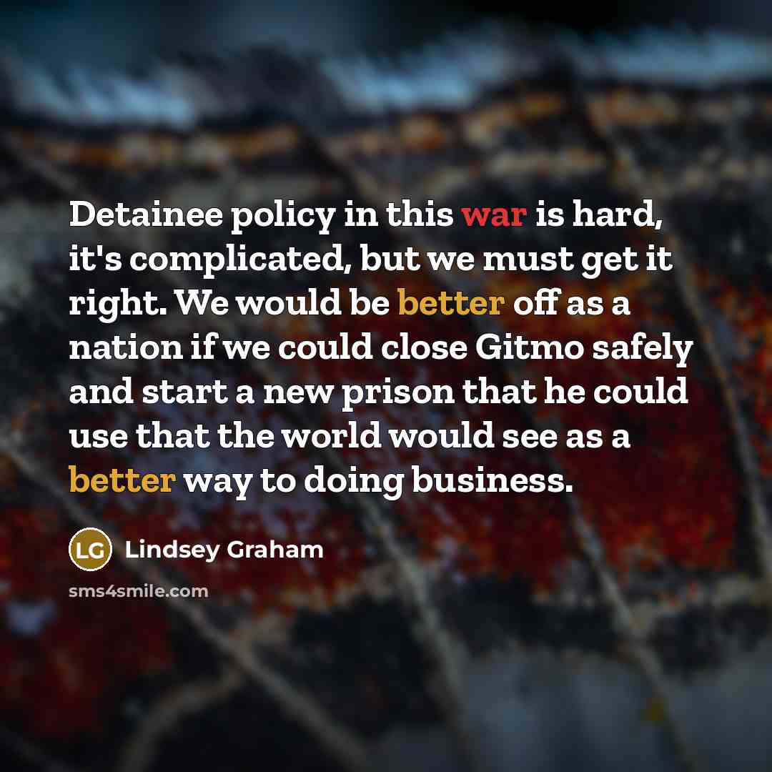 “Detainee policy in this war is hard, it's complicated, but we must get it right. We would be better off as a nation if we could close Gitmo safely and start a new prison that he could use that the world would see as a better way to doing business.” quote by Lindsey Graham