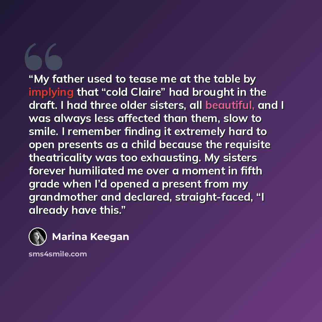 “My father used to tease me at the table by implying that “cold Claire” had brought in the draft. I had three older sisters, all beautiful, and I was always less affected than them, slow to smile. I remember finding it extremely hard to open presents as a child because the requisite theatricality…” quote by Marina Keegan