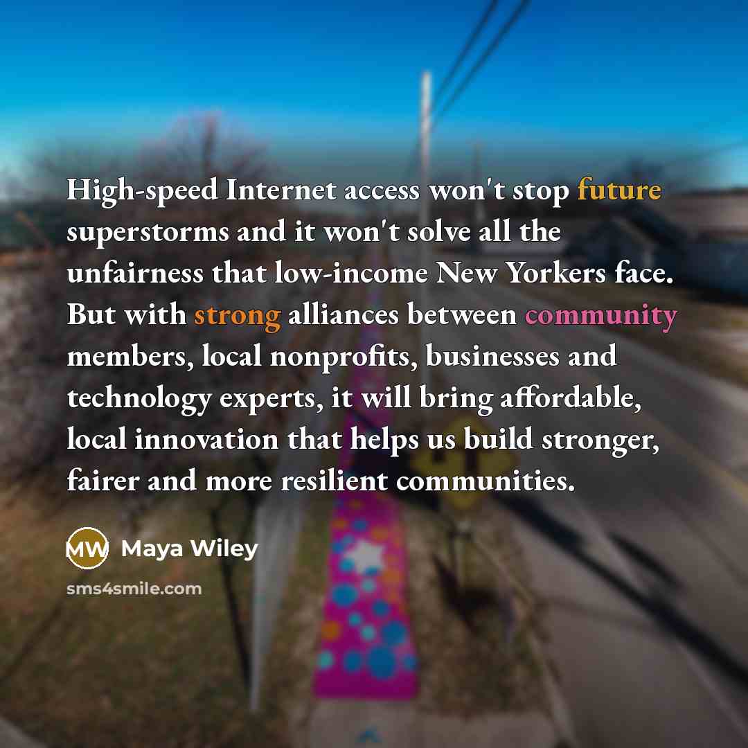 “High-speed Internet access won't stop future superstorms and it won't solve all the unfairness that low-income New Yorkers face. But with strong alliances between community members, local nonprofits, businesses and technology experts, it will bring affordable, local innovation that helps us build…” quote by Maya Wiley
