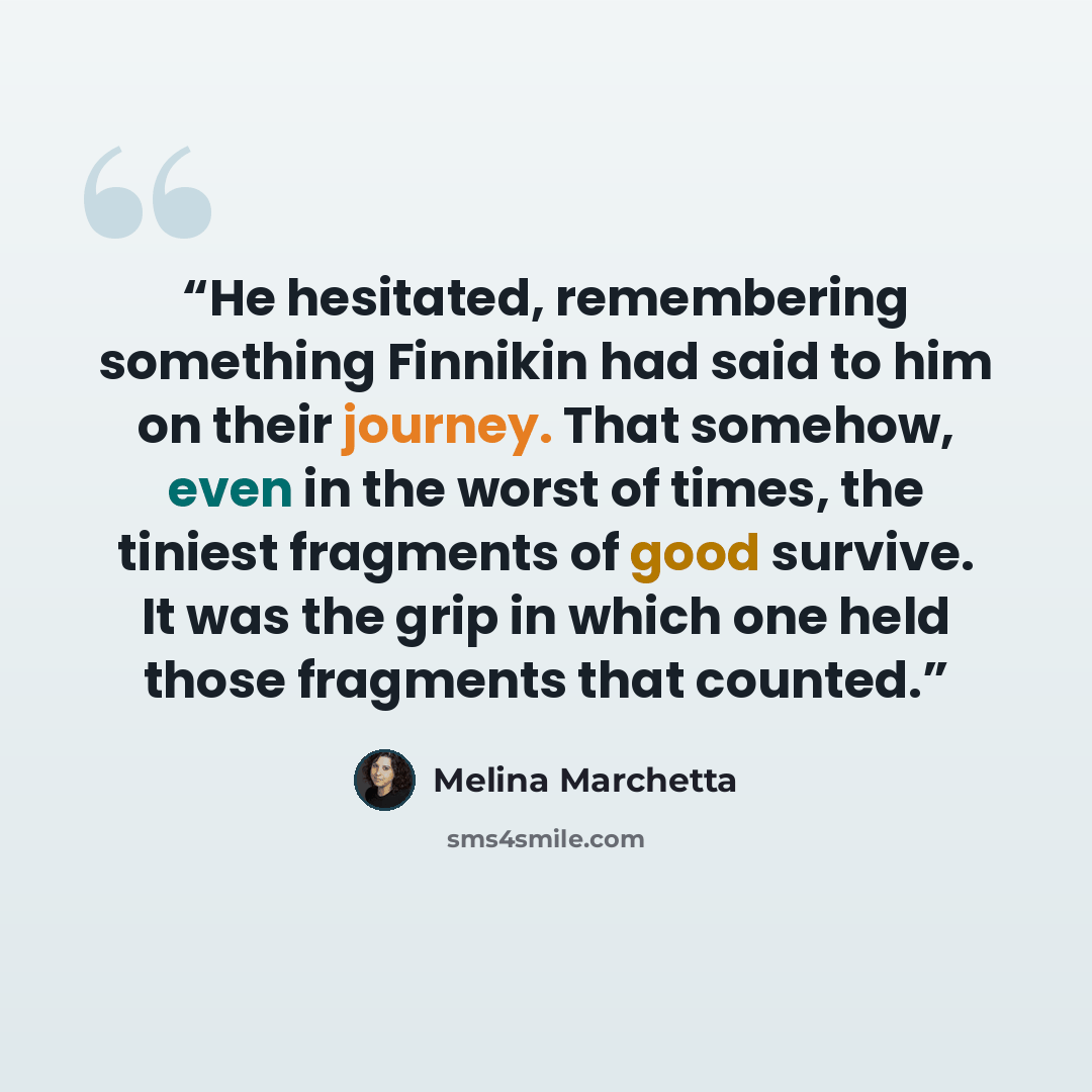 “He hesitated, remembering something Finnikin had said to him on their journey. That somehow, even in the worst of times, the tiniest fragments of good survive. It was the grip in which one held those fragments that counted.” quote by Melina Marchetta