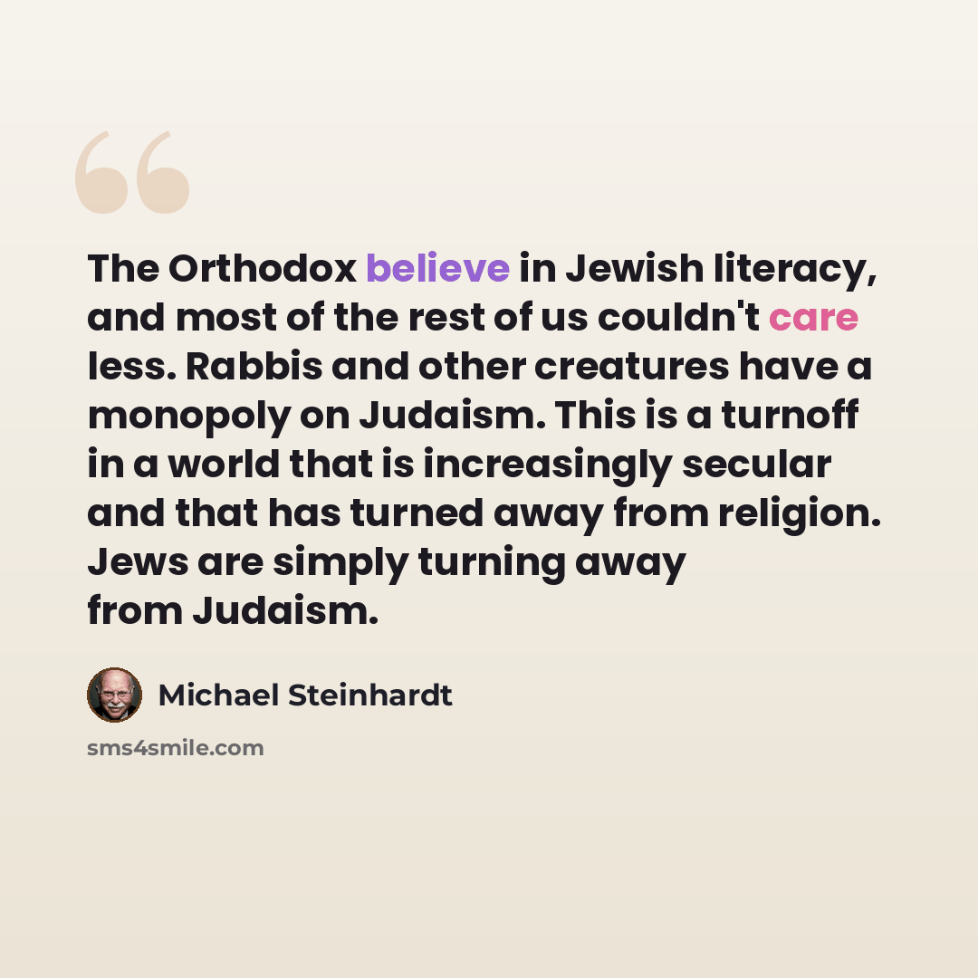 “The Orthodox believe in Jewish literacy, and most of the rest of us couldn't care less. Rabbis and other creatures have a monopoly on Judaism. This is a turnoff in a world that is increasingly secular and that has turned away from religion. Jews are simply turning away from Judaism.” quote by Michael Steinhardt