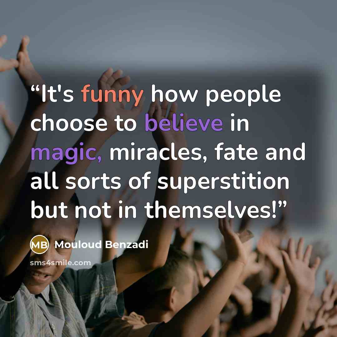 “It's funny how people choose to believe in magic, miracles, fate and all sorts of superstition but not in themselves!” quote by Mouloud Benzadi