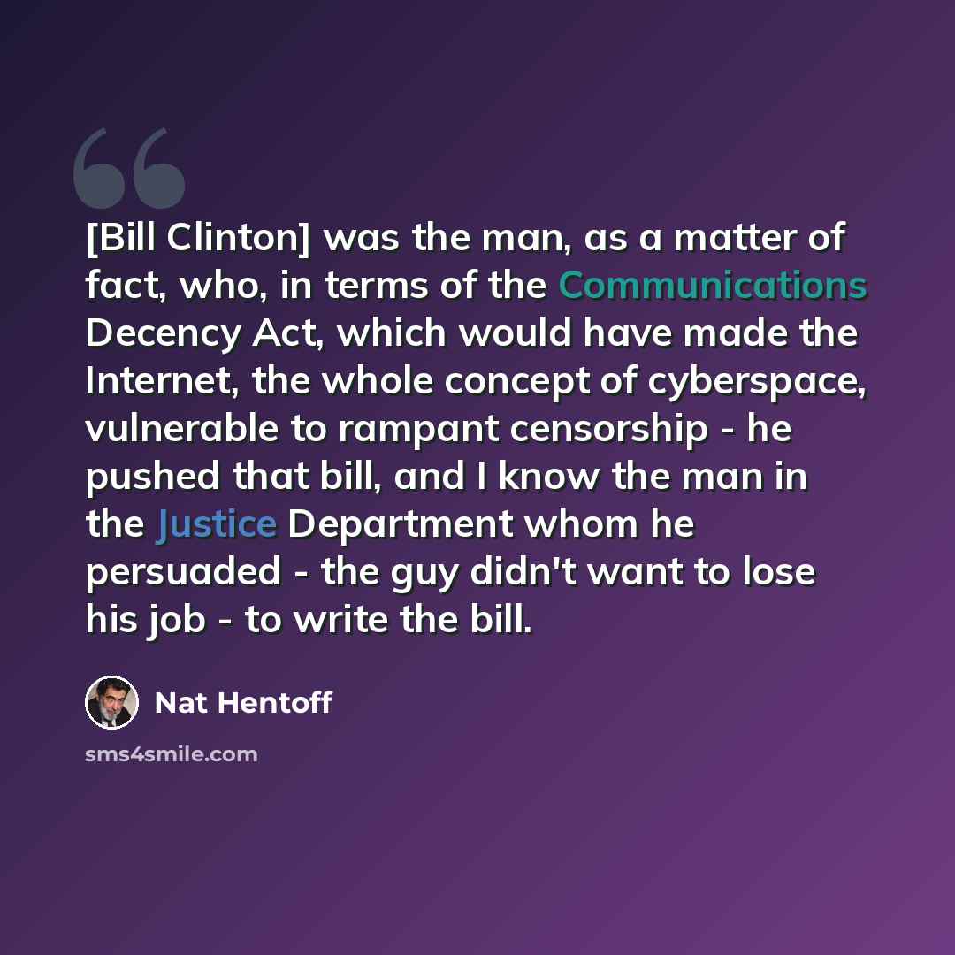 “[Bill Clinton] was the man, as a matter of fact, who, in terms of the Communications Decency Act, which would have made the Internet, the whole concept of cyberspace, vulnerable to rampant censorship - he pushed that bill, and I know the man in the Justice Department whom he persuaded - the guy…” quote by Nat Hentoff
