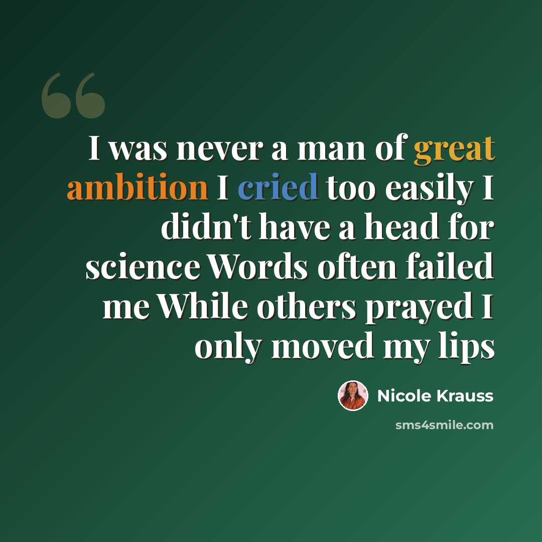 “I was never a man of great ambition I cried too easily I didn't have a head for science Words often failed me While others prayed I only moved my lips” quote by Nicole Krauss