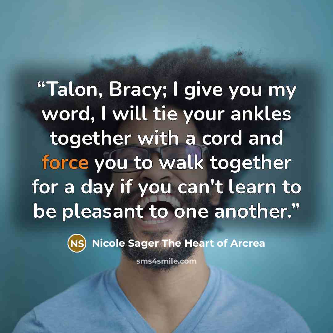 “Talon, Bracy; I give you my word, I will tie your ankles together with a cord and force you to walk together for a day if you can't learn to be pleasant to one another.” quote by Nicole Sager The Heart of Arcrea