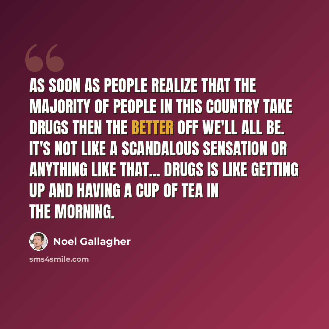 “As soon as people realize that the majority of people in this country take drugs then the better off we'll all be. It's not like a scandalous sensation or anything like that... drugs is like getting up and having a cup of tea in the morning.” quote by Noel Gallagher