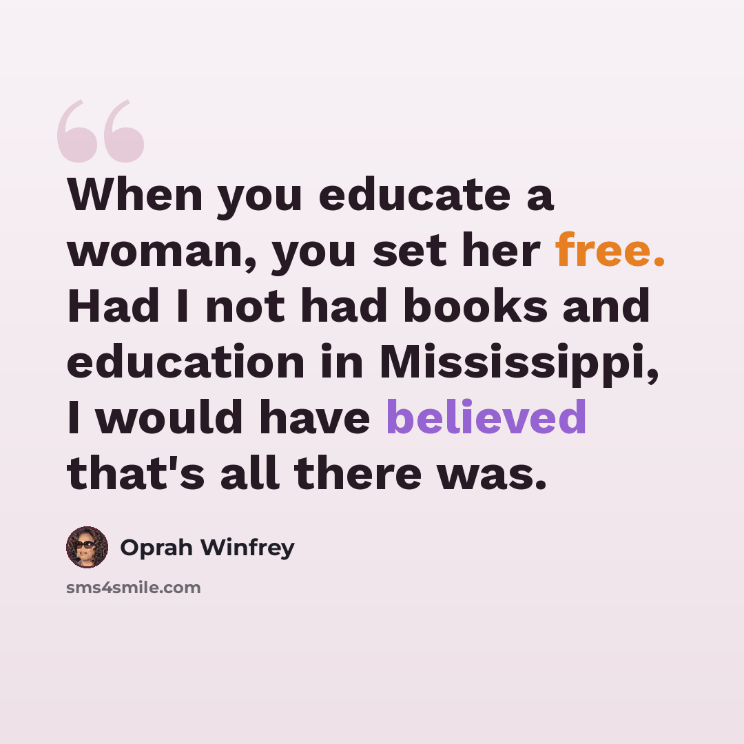 “When you educate a woman, you set her free. Had I not had books and education in Mississippi, I would have believed that's all there was.” quote by Oprah Winfrey