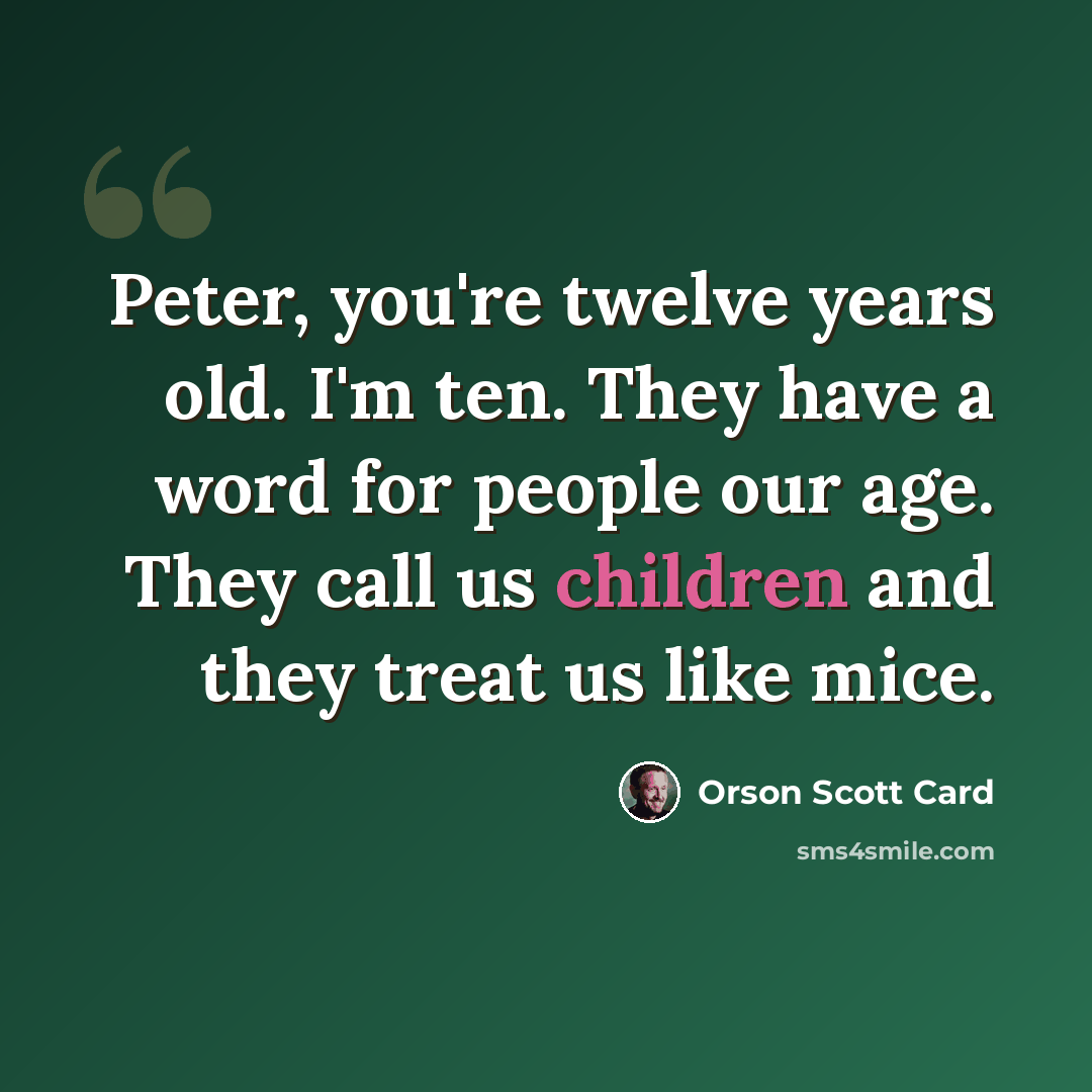 “Peter, you're twelve years old. I'm ten. They have a word for people our age. They call us children and they treat us like mice.” quote by Orson Scott Card
