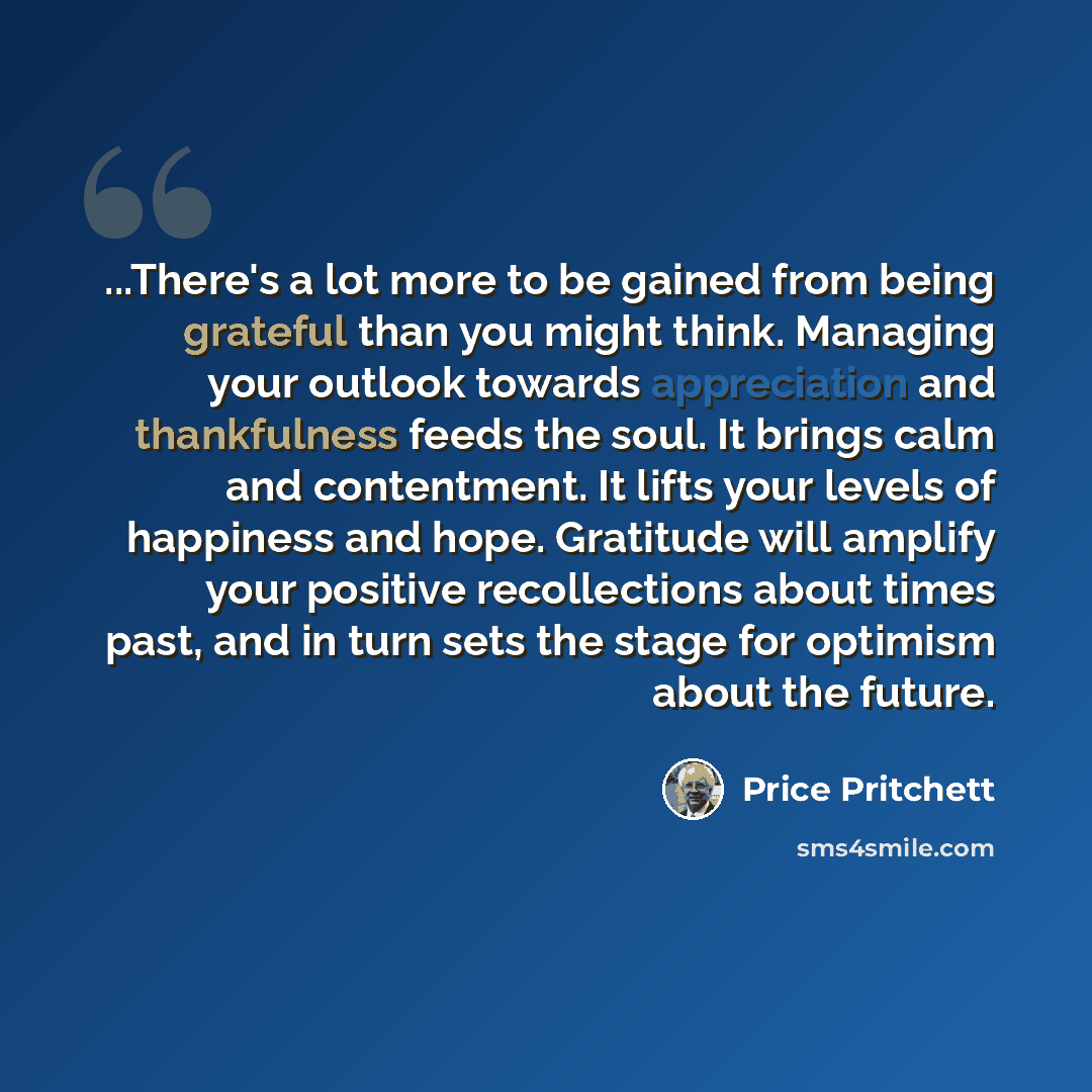 “...There's a lot more to be gained from being grateful than you might think. Managing your outlook towards appreciation and thankfulness feeds the soul. It brings calm and contentment. It lifts your levels of happiness and hope. Gratitude will amplify your positive recollections about times past…” quote by Price Pritchett