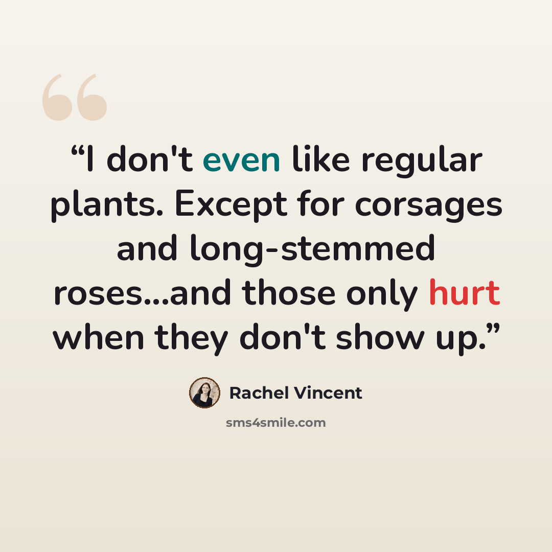 “I don't even like regular plants. Except for corsages and long-stemmed roses...and those only hurt when they don't show up.” quote by Rachel Vincent