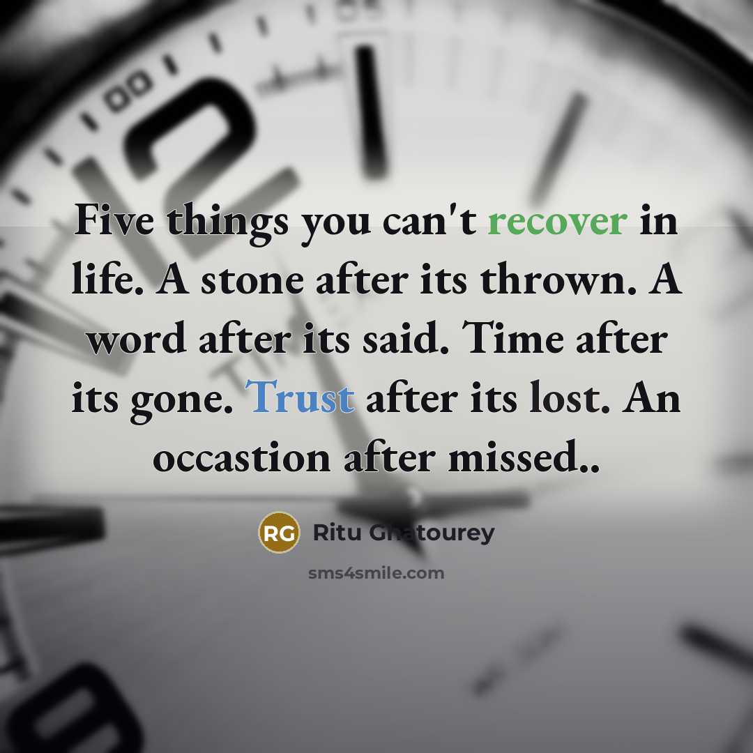 “Five things you can't recover in life. A stone after its thrown. A word after its said. Time after its gone. Trust after its lost. An occastion after missed..” quote by Ritu Ghatourey