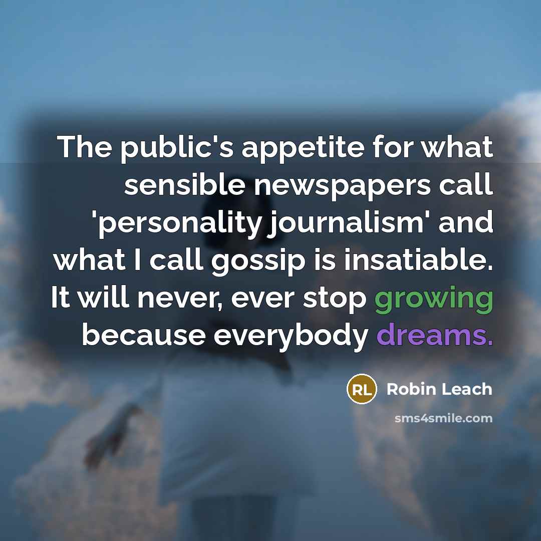 “The public's appetite for what sensible newspapers call 'personality journalism' and what I call gossip is insatiable. It will never, ever stop growing because everybody dreams.” quote by Robin Leach