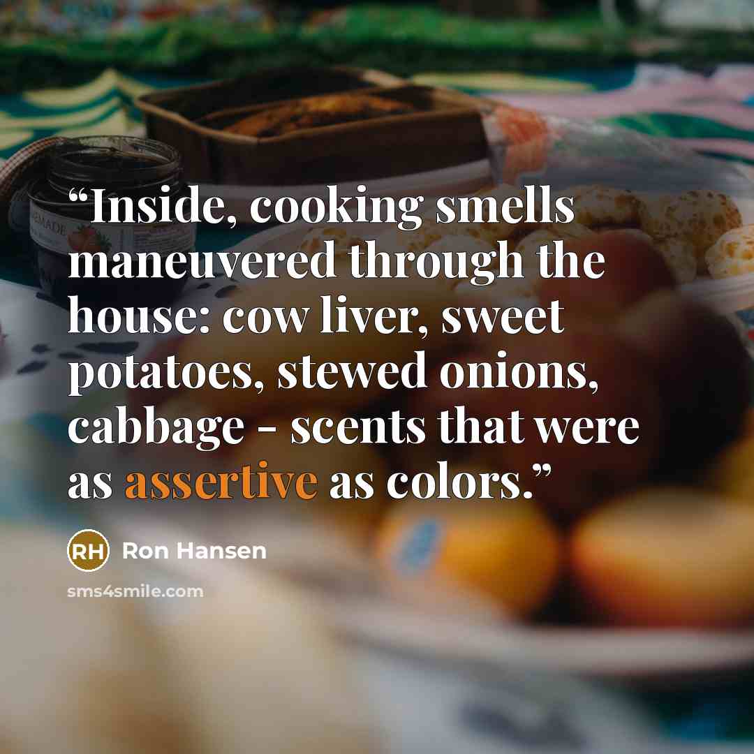 “Inside, cooking smells maneuvered through the house: cow liver, sweet potatoes, stewed onions, cabbage - scents that were as assertive as colors.” quote by Ron Hansen