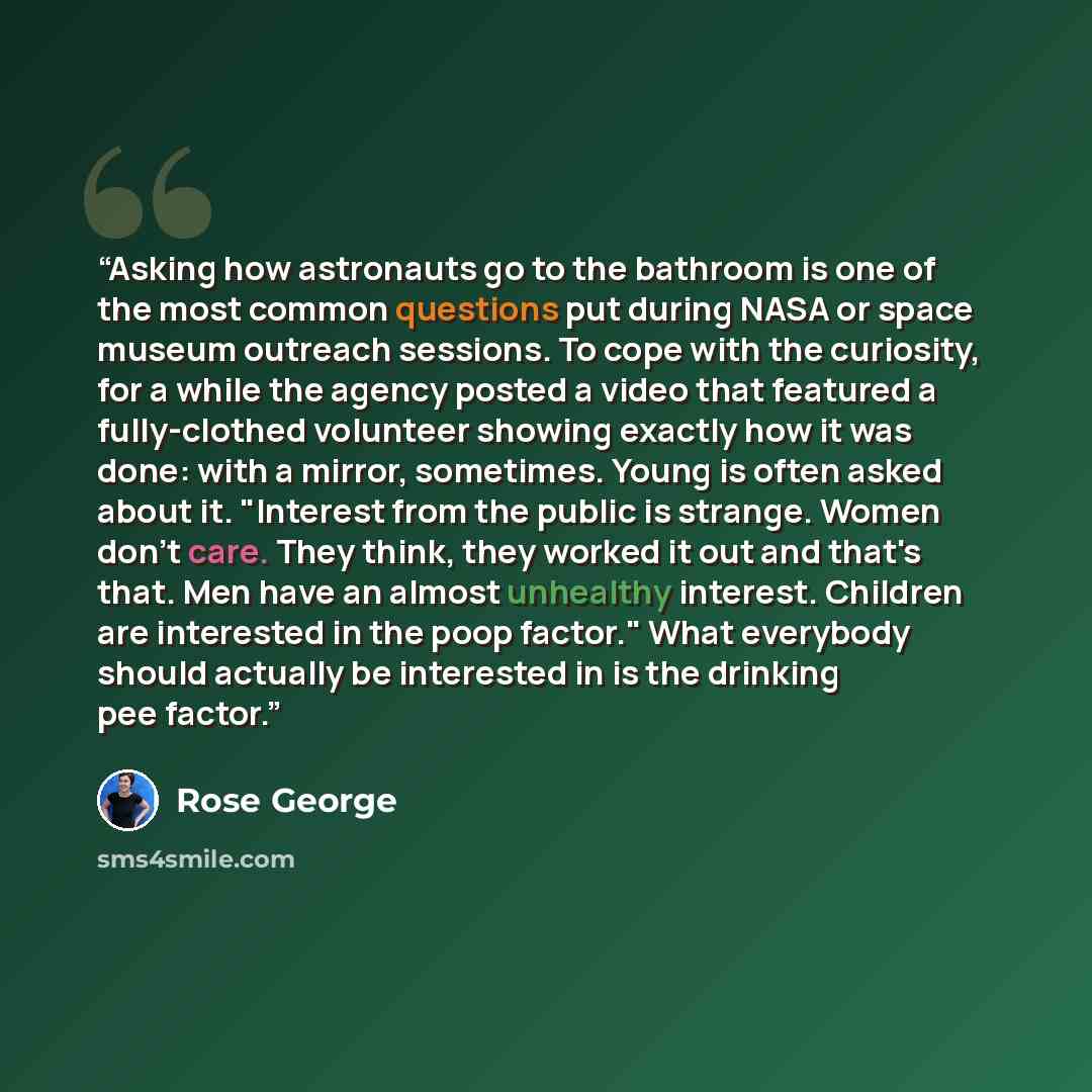 “Asking how astronauts go to the bathroom is one of the most common questions put during NASA or space museum outreach sessions. To cope with the curiosity, for a while the agency posted a video that featured a fully-clothed volunteer showing exactly how it was done: with a mirror, sometimes. Young…” quote by Rose George