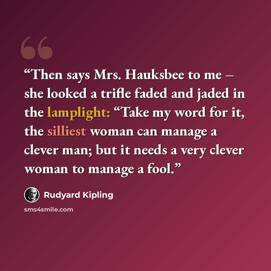“Then says Mrs. Hauksbee to me – she looked a trifle faded and jaded in the lamplight: “Take my word for it, the silliest woman can manage a clever man; but it needs a very clever woman to manage a fool.” quote by Rudyard Kipling