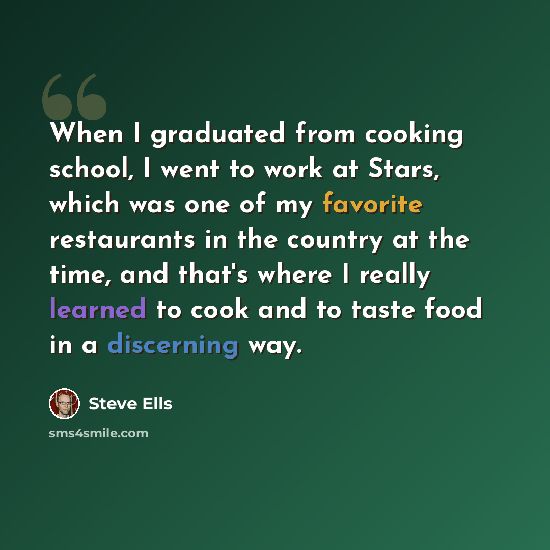 “When I graduated from cooking school, I went to work at Stars, which was one of my favorite restaurants in the country at the time, and that's where I really learned to cook and to taste food in a discerning way.” quote by Steve Ells