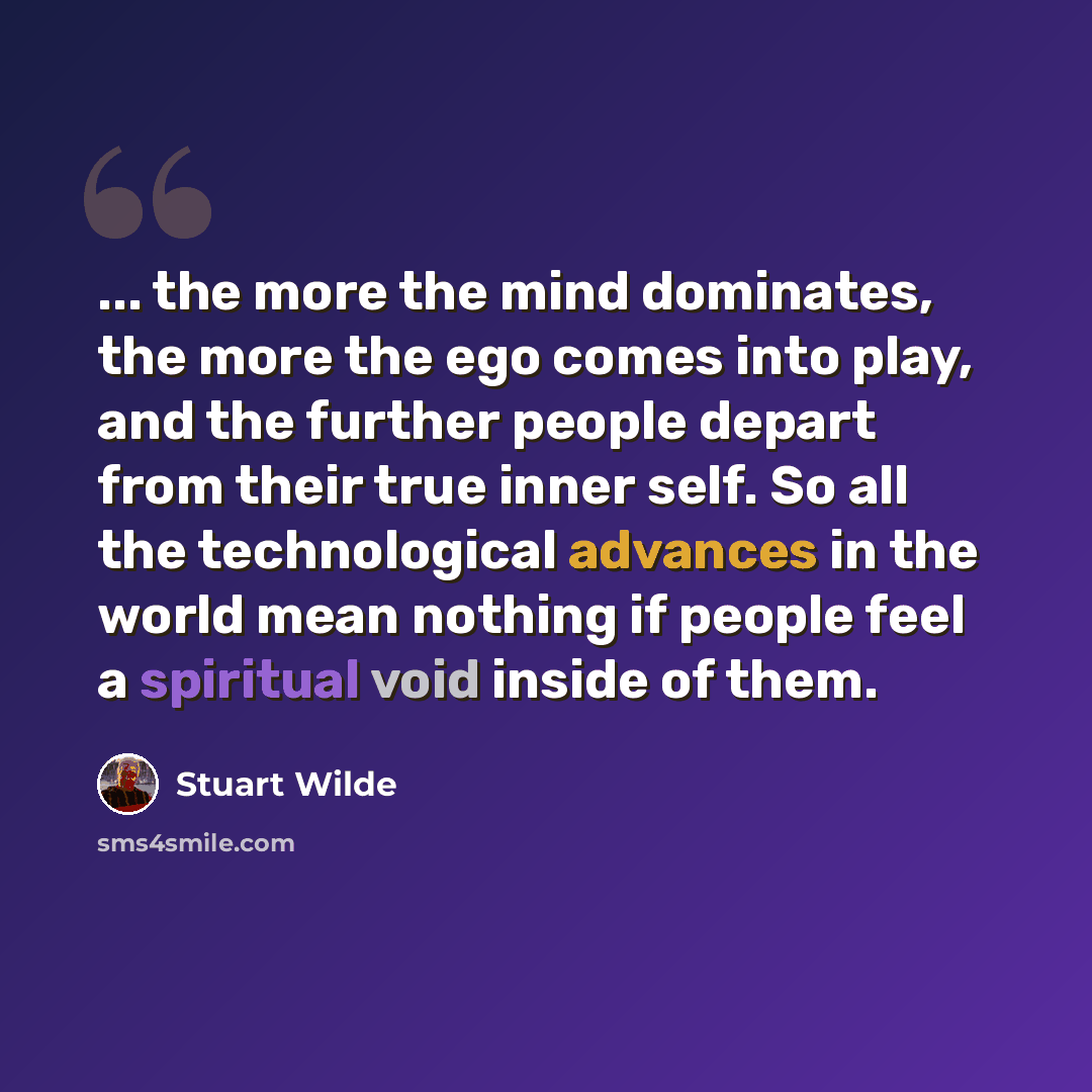 “... the more the mind dominates, the more the ego comes into play, and the further people depart from their true inner self. So all the technological advances in the world mean nothing if people feel a spiritual void inside of them.” quote by Stuart Wilde