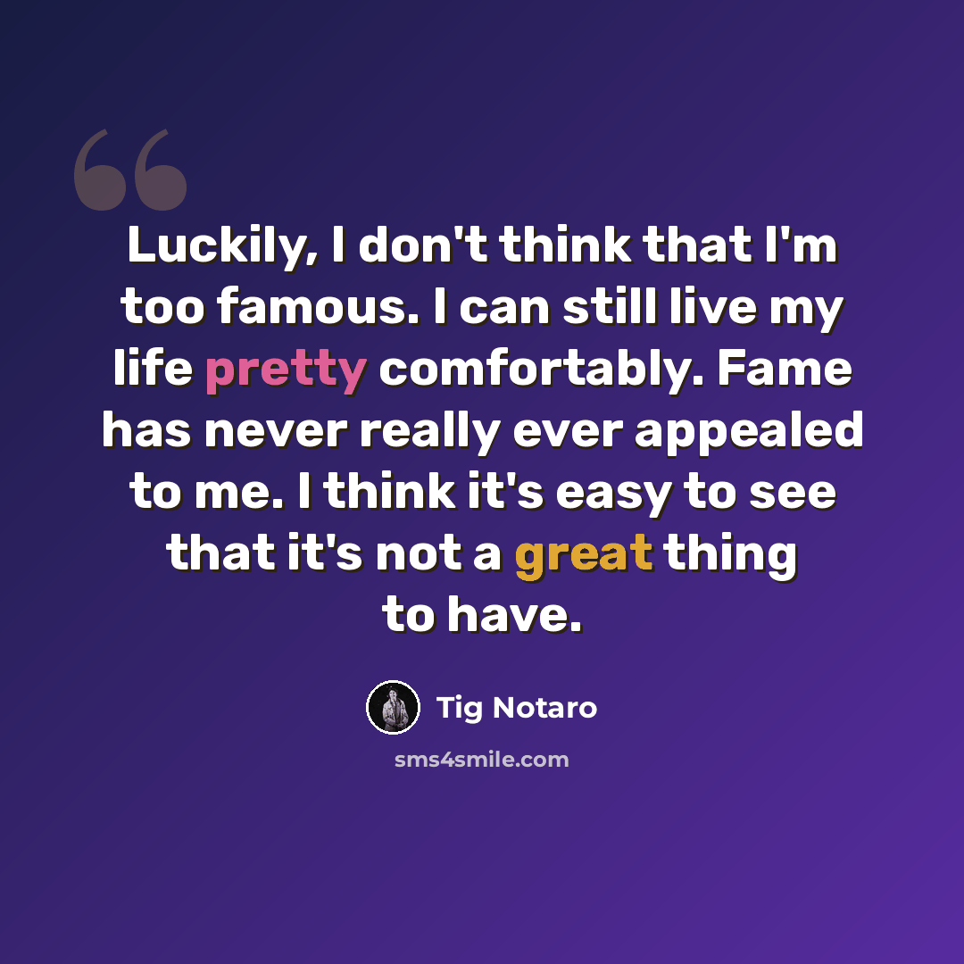 “Luckily, I don't think that I'm too famous. I can still live my life pretty comfortably. Fame has never really ever appealed to me. I think it's easy to see that it's not a great thing to have.” quote by Tig Notaro