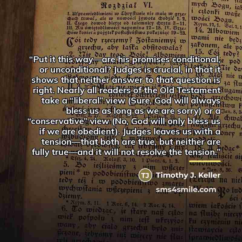 “Put it this way—are his promises conditional, or unconditional? Judges is crucial, in that it shows that neither answer to that question is right. Nearly all readers of the Old Testament take a “liberal” view (Sure, God will always bless us as long as we are sorry) or a “conservative” view (No…” quote by Timothy J. Keller