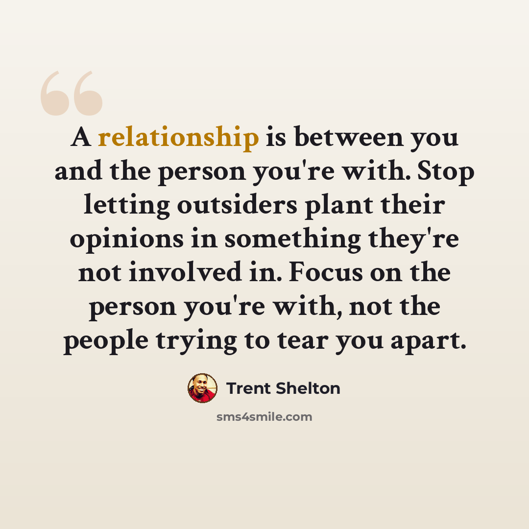 “A relationship is between you and the person you're with. Stop letting outsiders plant their opinions in something they're not involved in. Focus on the person you're with, not the people trying to tear you apart.” quote by Trent Shelton