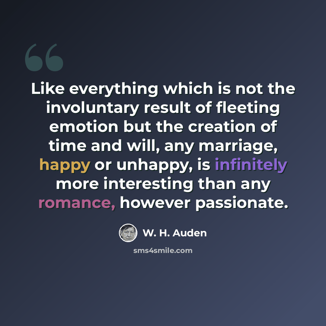 “Like everything which is not the involuntary result of fleeting emotion but the creation of time and will, any marriage, happy or unhappy, is infinitely more interesting than any romance, however passionate.” quote by W. H. Auden
