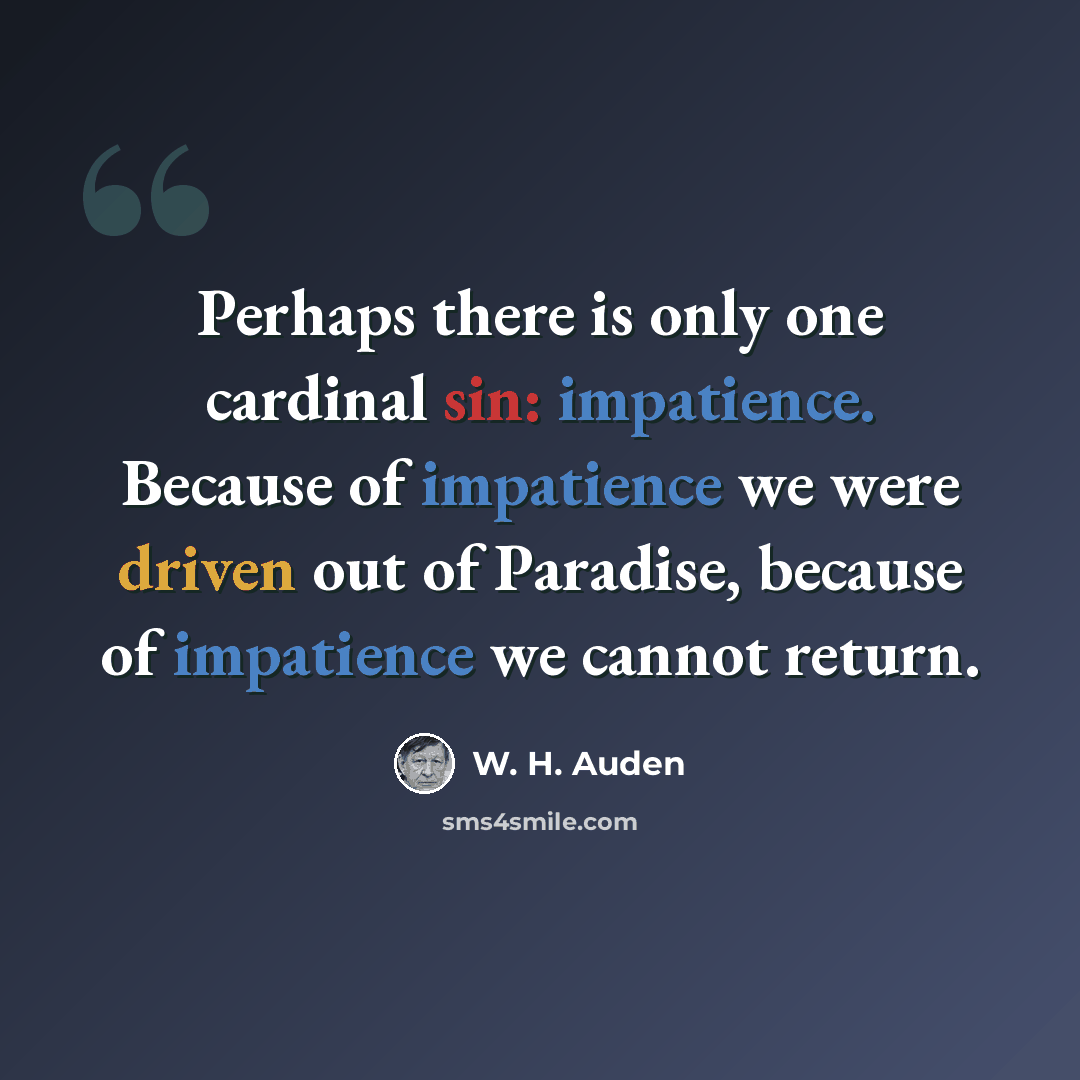 “Perhaps there is only one cardinal sin: impatience. Because of impatience we were driven out of Paradise, because of impatience we cannot return.” quote by W. H. Auden