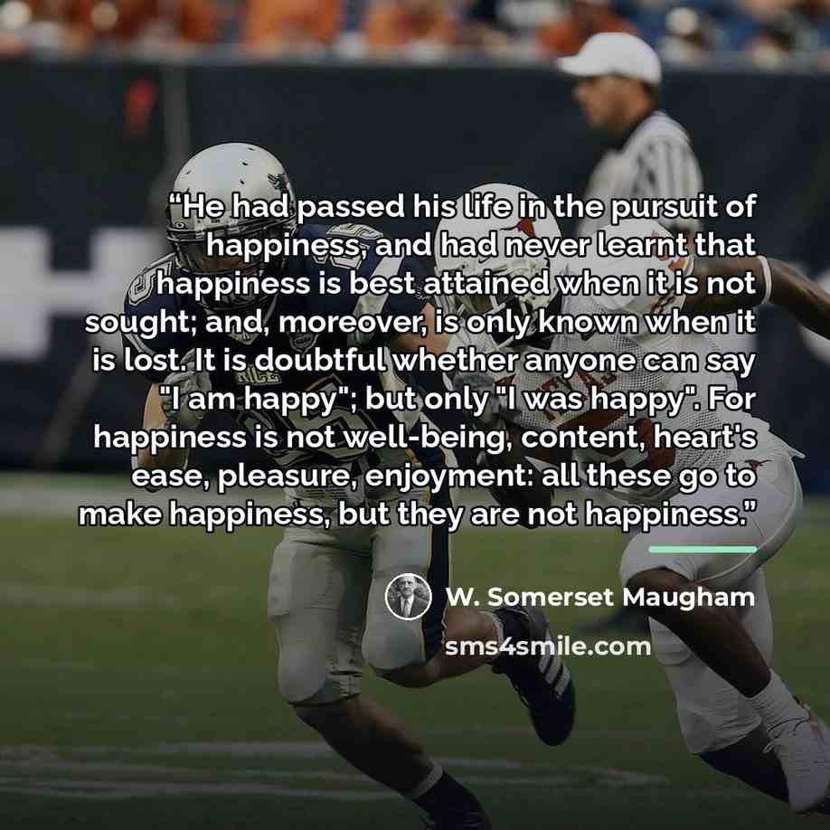 “He had passed his life in the pursuit of happiness, and had never learnt that happiness is best attained when it is not sought; and, moreover, is only known when it is lost. It is doubtful whether anyone can say "I am happy"; but only "I was happy". For happiness is not well-being, content…” quote by W. Somerset Maugham