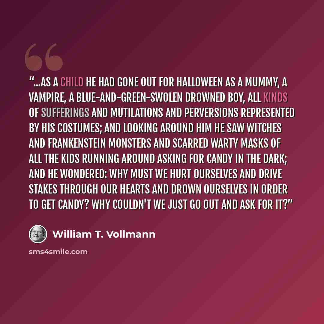 “...As a child he had gone out for Halloween as a mummy, a vampire, a blue-and-green-swolen drowned boy, all kinds of sufferings and mutilations and perversions represented by his costumes; and looking around him he saw witches and Frankenstein monsters and scarred warty masks of all the kids…” quote by William T. Vollmann
