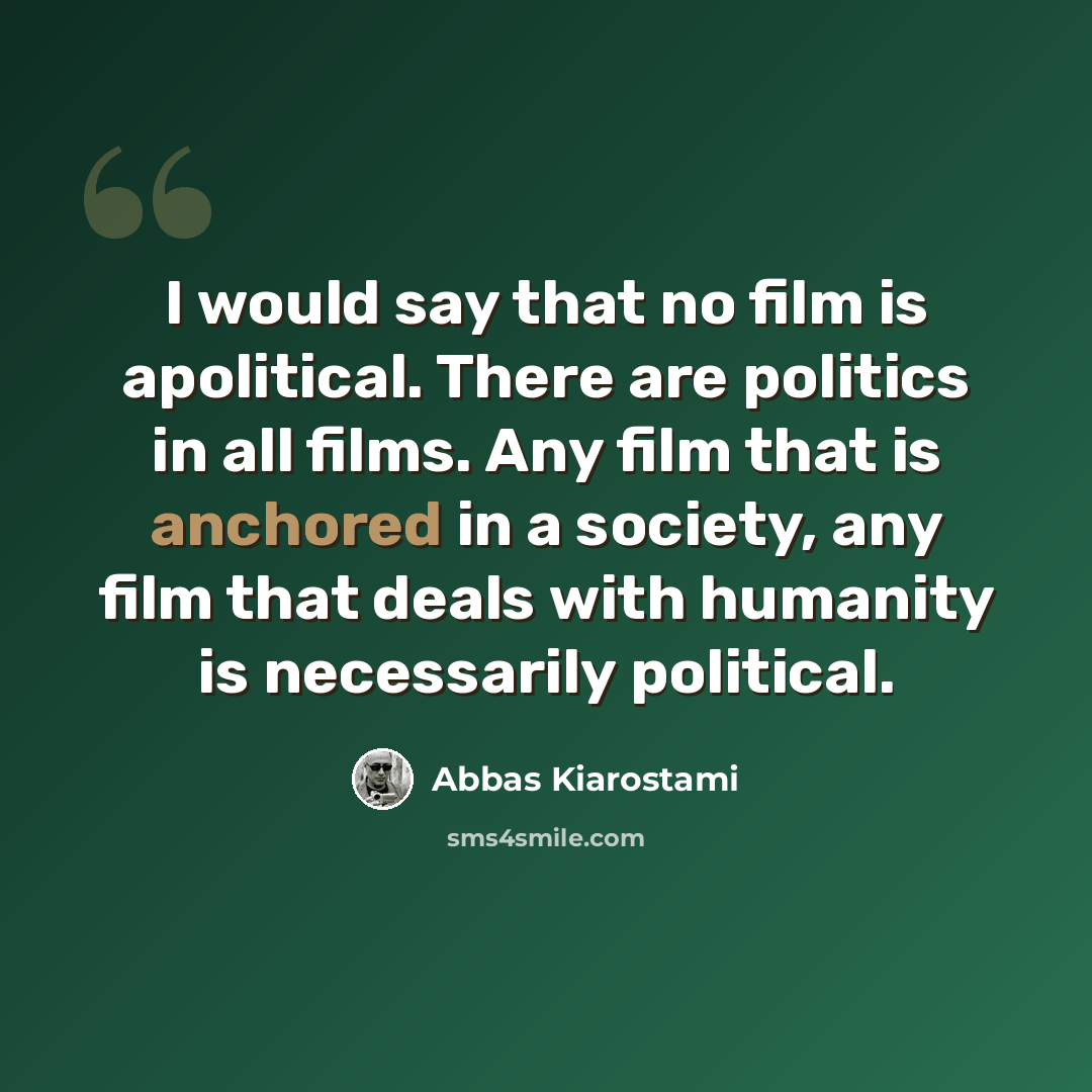 “I would say that no film is apolitical. There are politics in all films. Any film that is anchored in a society, any film that deals with humanity is necessarily political.” quote by Abbas Kiarostami