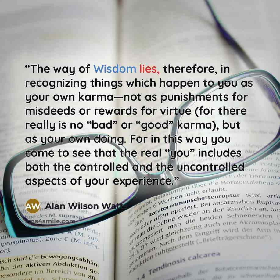 “The way of Wisdom lies, therefore, in recognizing things which happen to you as your own karma—not as punishments for misdeeds or rewards for virtue (for there really is no “bad” or “good” karma), but as your own doing. For in this way you come to see that the real “you” includes both the…” quote by Alan Wilson Watts