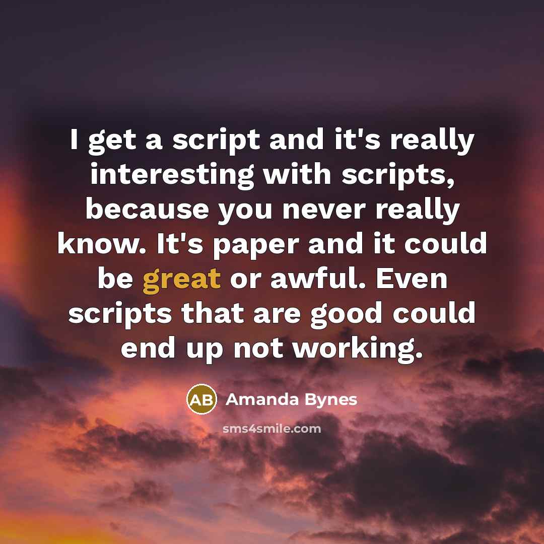 “I get a script and it's really interesting with scripts, because you never really know. It's paper and it could be great or awful. Even scripts that are good could end up not working.” quote by Amanda Bynes