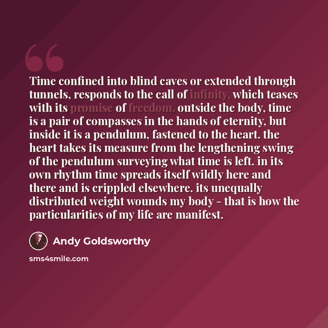 “Time confined into blind caves or extended through tunnels, responds to the call of infinity, which teases with its promise of freedom. outside the body, time is a pair of compasses in the hands of eternity, but inside it is a pendulum, fastened to the heart. the heart takes its measure from the…” quote by Andy Goldsworthy