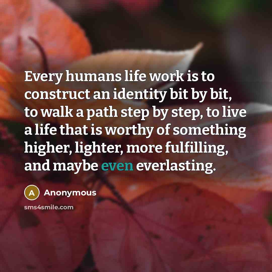 “Every humans life work is to construct an identity bit by bit, to walk a path step by step, to live a life that is worthy of something higher, lighter, more fulfilling, and maybe even everlasting.” quote by Anonymous